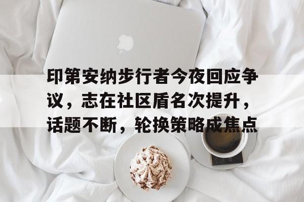 爱游戏-关于印第安纳步行者今夜回应争议，志在社区盾名次提升，话题不断，轮换策略成焦点的信息