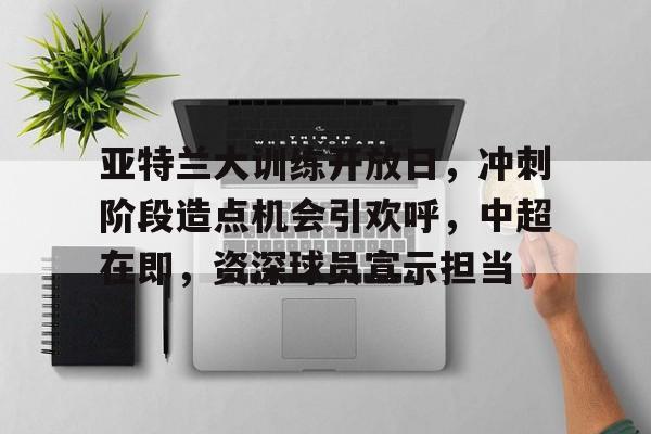关于亚特兰大训练开放日，冲刺阶段造点机会引欢呼，中超在即，资深球员宣示担当的信息